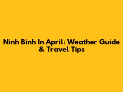 Ninh Binh In April: Weather Guide & Travel Tips