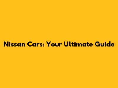 Nissan Cars: Your Ultimate Guide