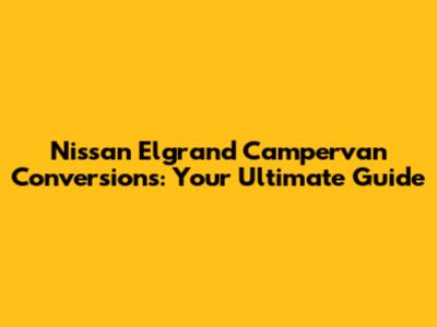 Nissan Elgrand Campervan Conversions: Your Ultimate Guide