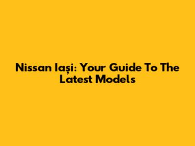 Nissan Iași: Your Guide To The Latest Models
