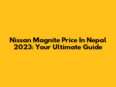 Nissan Magnite Price In Nepal 2023: Your Ultimate Guide