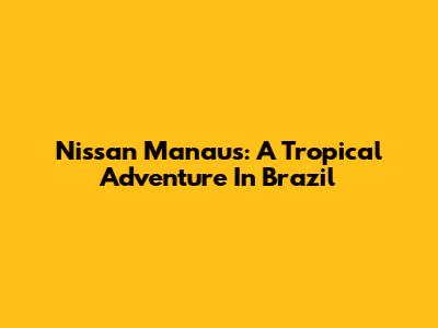 Nissan Manaus: A Tropical Adventure In Brazil