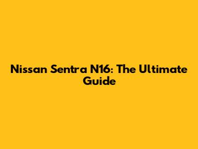 Nissan Sentra N16: The Ultimate Guide