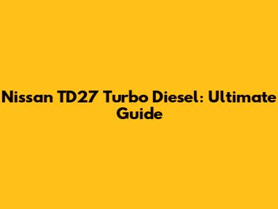 Nissan TD27 Turbo Diesel: Ultimate Guide