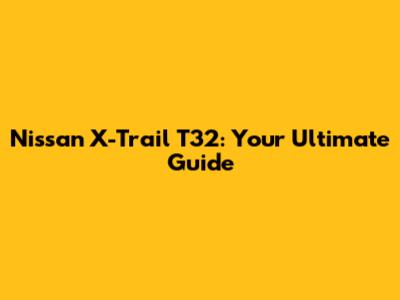 Nissan X-Trail T32: Your Ultimate Guide