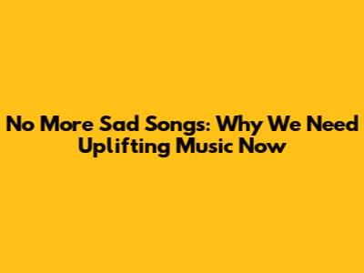 No More Sad Songs: Why We Need Uplifting Music Now