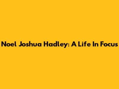 Noel Joshua Hadley: A Life In Focus