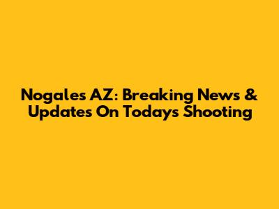 Nogales AZ: Breaking News & Updates On Today's Shooting