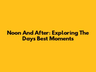 Noon And After: Exploring The Day's Best Moments