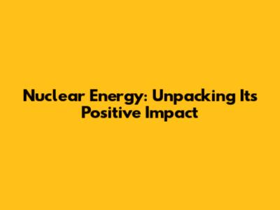 Nuclear Energy: Unpacking Its Positive Impact