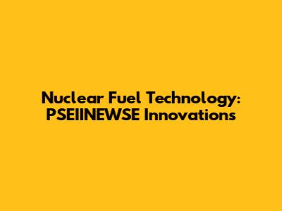 Nuclear Fuel Technology: PSEIINEWSE Innovations