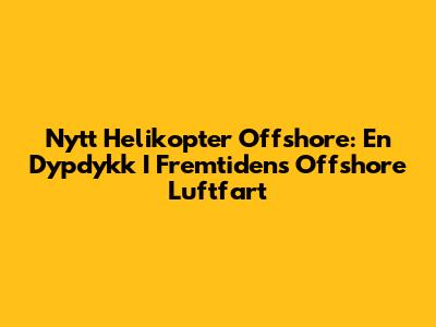 Nytt Helikopter Offshore: En Dypdykk I Fremtidens Offshore Luftfart