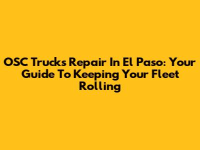 OSC Trucks Repair In El Paso: Your Guide To Keeping Your Fleet Rolling