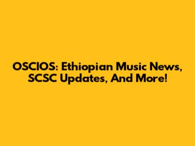 OSCIOS: Ethiopian Music News, SCSC Updates, And More!