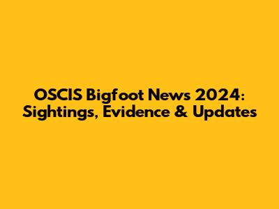OSCIS Bigfoot News 2024: Sightings, Evidence & Updates