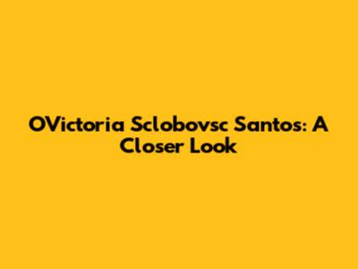 OVictoria Sclobovsc Santos: A Closer Look