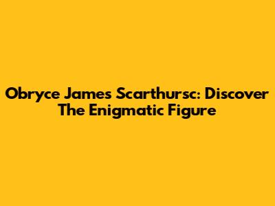 Obryce James Scarthursc: Discover The Enigmatic Figure