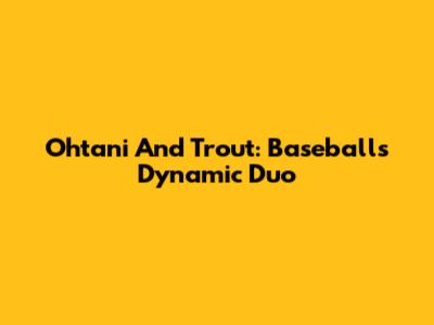 Ohtani And Trout: Baseball's Dynamic Duo