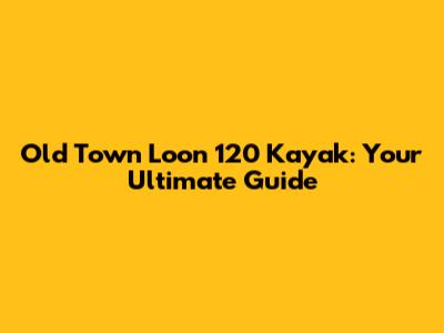 Old Town Loon 120 Kayak: Your Ultimate Guide