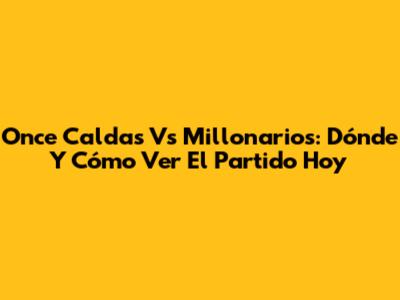 Once Caldas Vs Millonarios: Dónde Y Cómo Ver El Partido Hoy