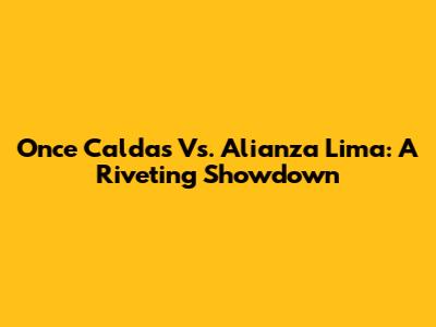 Once Caldas Vs. Alianza Lima: A Riveting Showdown