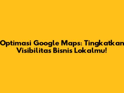 Optimasi Google Maps: Tingkatkan Visibilitas Bisnis Lokalmu!