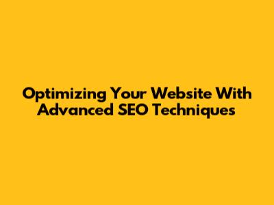Optimizing Your Website With Advanced SEO Techniques