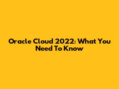 Oracle Cloud 2022: What You Need To Know