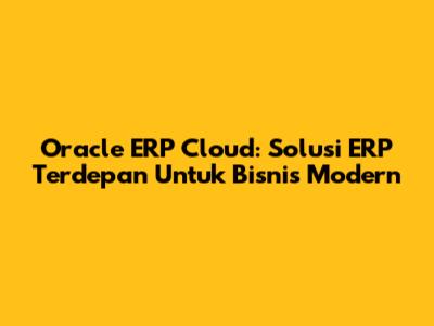 Oracle ERP Cloud: Solusi ERP Terdepan Untuk Bisnis Modern