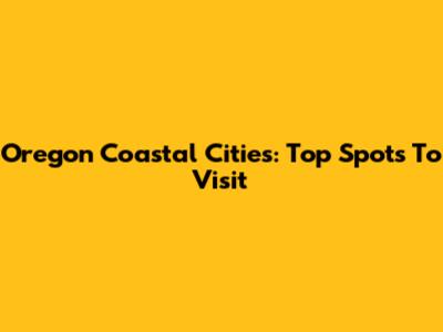 Oregon Coastal Cities: Top Spots To Visit