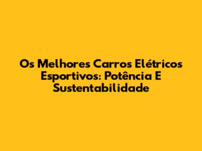 Os Melhores Carros Elétricos Esportivos: Potência E Sustentabilidade