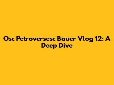Osc Petroversesc Bauer Vlog 12: A Deep Dive