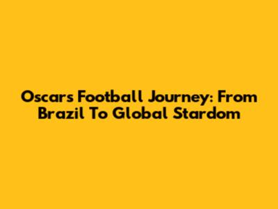 Oscar's Football Journey: From Brazil To Global Stardom