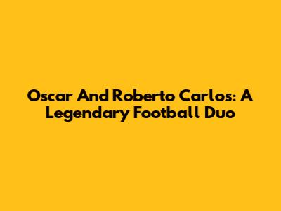 Oscar And Roberto Carlos: A Legendary Football Duo
