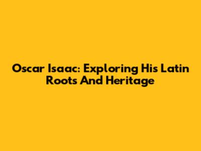 Oscar Isaac: Exploring His Latin Roots And Heritage