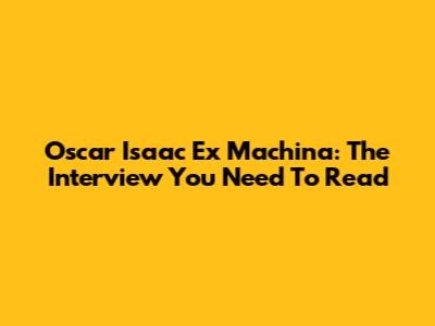 Oscar Isaac Ex Machina: The Interview You Need To Read
