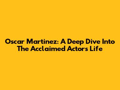 Oscar Martinez: A Deep Dive Into The Acclaimed Actor's Life