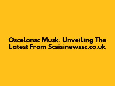 Oscelonsc Musk: Unveiling The Latest From Scsisinewssc.co.uk