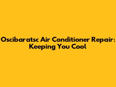 Oscibaratsc Air Conditioner Repair: Keeping You Cool