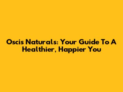 Oscis Naturals: Your Guide To A Healthier, Happier You