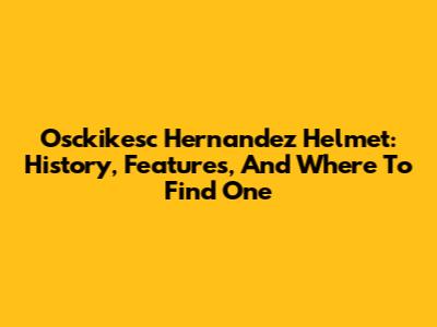 Osckikesc Hernandez Helmet: History, Features, And Where To Find One