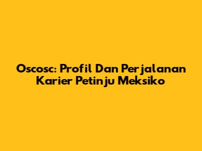 Oscosc: Profil Dan Perjalanan Karier Petinju Meksiko