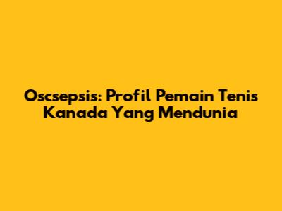 Oscsepsis: Profil Pemain Tenis Kanada Yang Mendunia