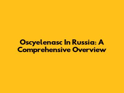 Oscyelenasc In Russia: A Comprehensive Overview
