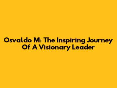 Osvaldo M: The Inspiring Journey Of A Visionary Leader