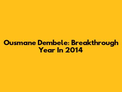 Ousmane Dembele: Breakthrough Year In 2014