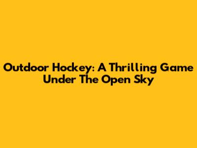 Outdoor Hockey: A Thrilling Game Under The Open Sky