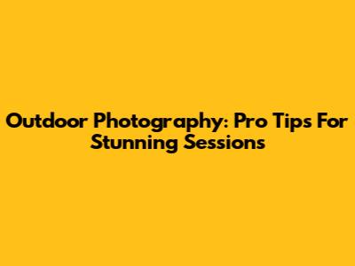 Outdoor Photography: Pro Tips For Stunning Sessions