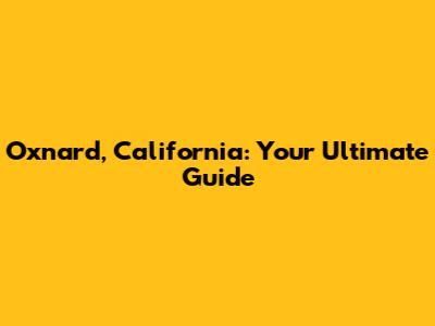 Oxnard, California: Your Ultimate Guide