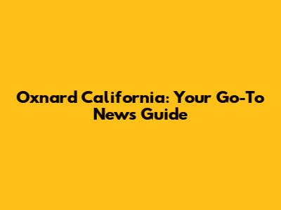 Oxnard California: Your Go-To News Guide